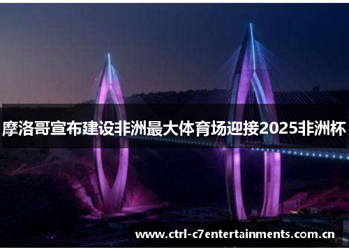 摩洛哥宣布建设非洲最大体育场迎接2025非洲杯